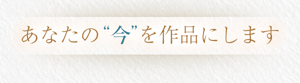 あなたの”今”を作品にします